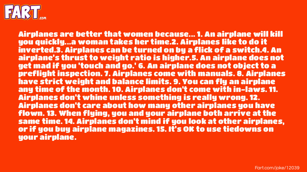 Airplanes are better that women because... 1. An airplane will kill you quickly...a woman takes her time.2. Airplanes like to do it inverted.3. Airplanes can be turned on by a flick of a switch.4. An airplane's thrust to weight ratio is higher.5. An airplane does not get mad if you 'touch and go.' 6. An airplane does not object to a preflight inspection. 7. Airplanes come with manuals. 8. Airplanes have strict weight and balance limits. 9. You can fly an airplane any time of the month. 10. Airplanes don't come with in-laws. 11. Airplanes don't whine unless something is really wrong. 12. Airplanes don't care about how many other airplanes you have flown. 13. When flying, you and your airplane both arrive at the same time. 14. Airplanes don't mind if you look at other airplanes, or if you buy airplane magazines. 15. It's OK to use tiedowns on your airplane. Joke Meme.