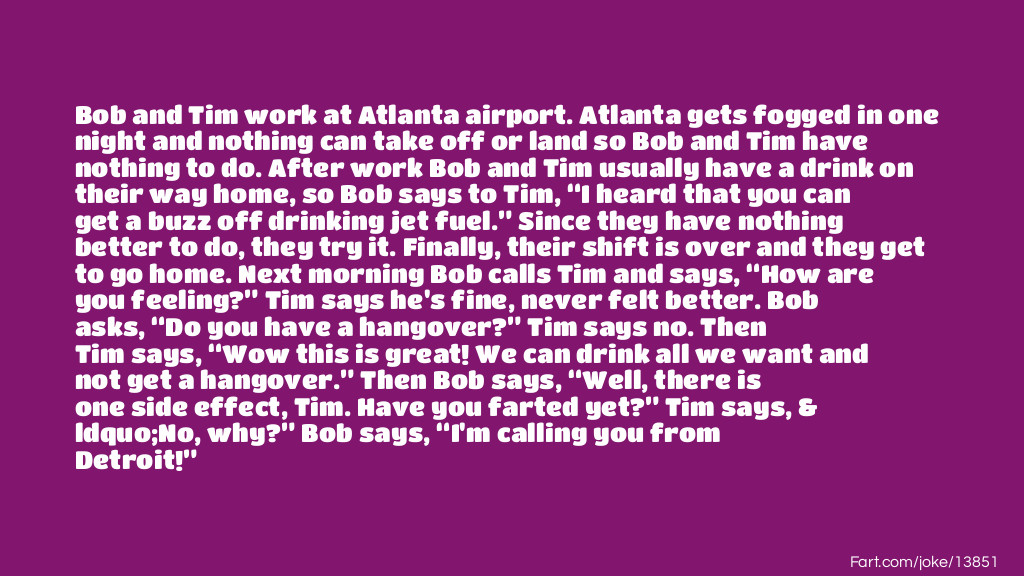 Bob and Tim work at Atlanta airport. Atlanta gets fogged in one night and nothing can take off or land so Bob and Tim have nothing to do. After work Bob and Tim usually have a drink on their way home, so Bob says to Tim, “I heard that you can get a buzz off drinking jet fuel.” Since they have nothing better to do, they try it. Finally, their shift is over and they get to go home. Next morning Bob calls Tim and says, “How are you feeling?” Tim says he's fine, never felt better. Bob asks, “Do you have a hangover?” Tim says no. Then Tim says, “Wow this is great! We can drink all we want and not get a hangover.” Then Bob says, “Well, there is one side effect, Tim. Have you farted yet?” Tim says, “No, why?” Bob says, “I'm calling you from Detroit!” Joke Meme.