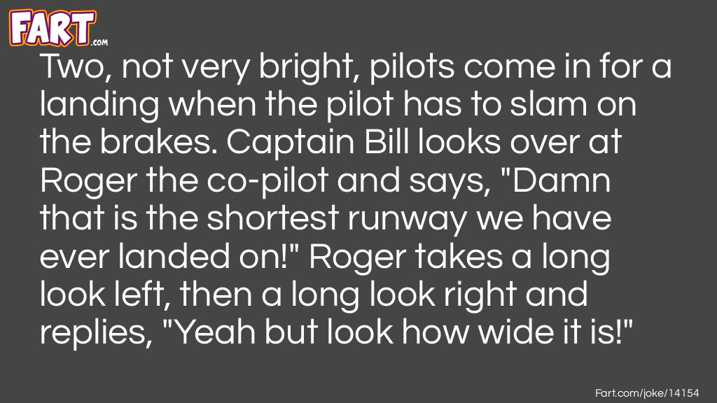 Two, not very bright, pilots come in for a landing when the pilot has to slam on the brakes. Captain Bill looks over at Roger the co-pilot and says, "Damn that is the shortest runway we have ever landed on!" Roger takes a long look left, then a long look right and replies, "Yeah but look how wide it is!" Joke Meme.