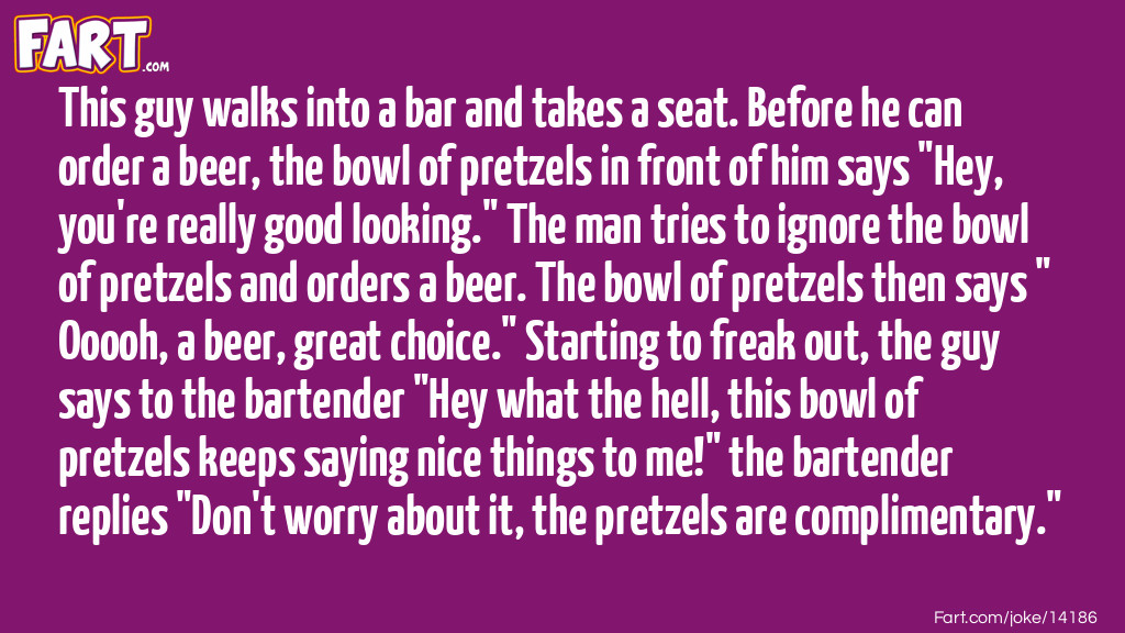 This guy walks into a bar and takes a seat. Before he can order a beer, the bowl of pretzels in front of him says "Hey, you're really good looking." The man tries to ignore the bowl of pretzels and orders a beer. The bowl of pretzels then says "Ooooh, a beer, great choice." Starting to freak out, the guy says to the bartender "Hey what the hell, this bowl of pretzels keeps saying nice things to me!" the bartender replies "Don't worry about it, the pretzels are complimentary." Joke Meme.