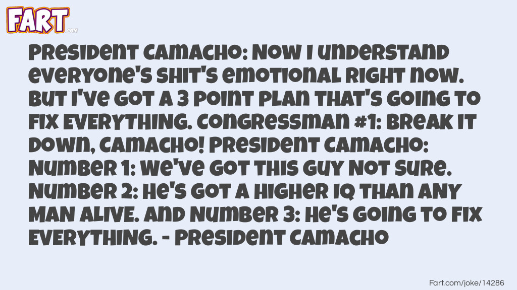 <strong>President Camacho</strong>: Now I understand everyone's shit's emotional right now. But I've got a 3 point plan that's going to fix everything.
<strong>Congressman #1</strong>: Break it down, Camacho!
<strong>President Camacho</strong>: Number 1: We've got this guy Not Sure. Number 2: He's got a higher IQ than any man alive. and Number 3: He's going to fix everything. Joke Meme.