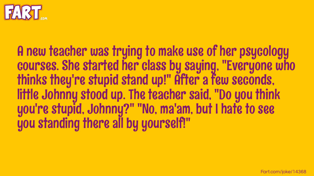 A new teacher was trying to make use of her psycology courses. She started her class by saying, "Everyone who thinks they're stupid stand up!" After a few seconds, little Johnny stood up. The teacher said, "Do you think you're stupid, Johnny?" "No, ma'am, but I hate to see you standing there all by yourself!" Joke Meme.