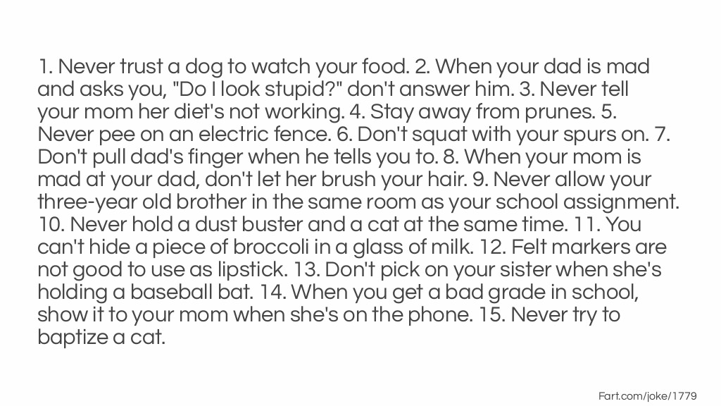 1. Never trust a dog to watch your food. 2. When your dad is mad and asks you, "Do I look stupid?" don't answer him. 3. Never tell your mom her diet's not working. 4. Stay away from prunes. 5. Never pee on an electric fence. 6. Don't squat with your spurs on. 7. Don't pull dad's finger when he tells you to. 8. When your mom is mad at your dad, don't let her brush your hair. 9. Never allow your three-year old brother in the same room as your school assignment. 10. Never hold a dust buster and a cat at the same time. 11. You can't hide a piece of broccoli in a glass of milk. 12. Felt markers are not good to use as lipstick. 13. Don't pick on your sister when she's holding a baseball bat. 14. When you get a bad grade in school, show it to your mom when she's on the phone. 15. Never try to baptize a cat. Joke Meme.