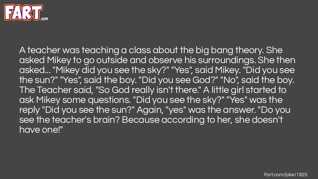 A teacher was teaching a class about the big bang theory. She asked Mikey to go outside and observe his surroundings. She then asked... "Mikey did you see the sky?" "Yes", said Mikey. "Did you see the sun?" "Yes", said the boy. "Did you see God?" "No", said the boy. The Teacher said, "So God really isn't there." A little girl started to ask Mikey some questions. "Did you see the sky?" "Yes" was the reply "Did you see the sun?" Again, "yes" was the answer. "Do you see the teacher's brain? Because according to her, she doesn't have one!" Joke Meme.