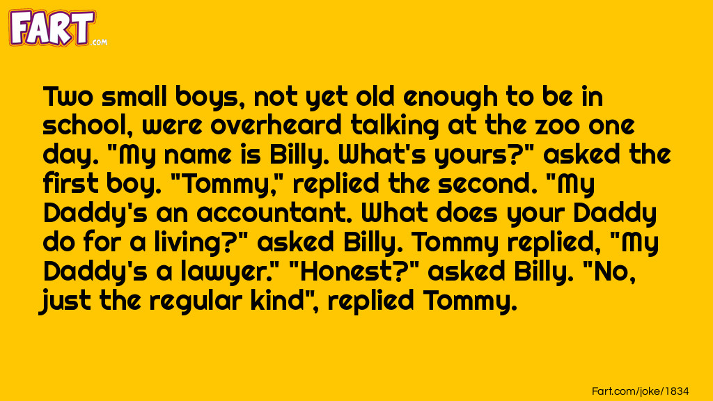 Two small boys, not yet old enough to be in school, were overheard talking at the zoo one day. "My name is Billy. What's yours?" asked the first boy. "Tommy," replied the second. "My Daddy's an accountant. What does your Daddy do for a living?" asked Billy. Tommy replied, "My Daddy's a lawyer." "Honest?" asked Billy. "No, just the regular kind", replied Tommy. Joke Meme.
