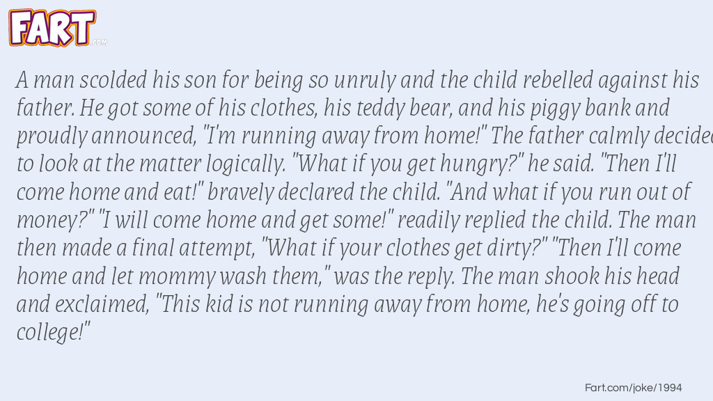 A man scolded his son for being so unruly and the child rebelled against his father. He got some of his clothes, his teddy bear, and his piggy bank and proudly announced, "I'm running away from home!" The father calmly decided to look at the matter logically. "What if you get hungry?" he said. "Then I'll come home and eat!" bravely declared the child. "And what if you run out of money?" "I will come home and get some!" readily replied the child. The man then made a final attempt, "What if your clothes get dirty?" "Then I'll come home and let mommy wash them," was the reply. The man shook his head and exclaimed, "This kid is not running away from home, he's going off to college!" Joke Meme.