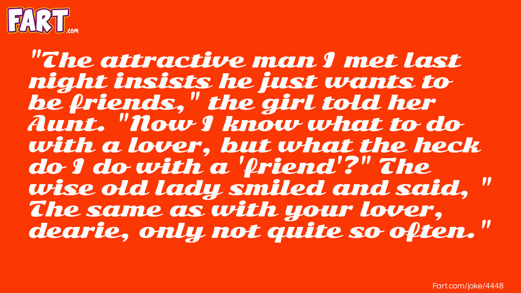 "The attractive man I met last night insists he just wants to be friends," the girl told her Aunt. "Now I know what to do with a lover, but what the heck do I do with a 'friend'?" The wise old lady smiled and said, "The same as with your lover, dearie, only not quite so often." Joke Meme.