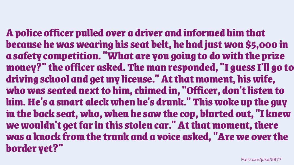 A police officer pulled over a driver and informed him that because he was wearing his seat belt, he had just won $5,000 in a safety competition. "What are you going to do with the prize money?" the officer asked. The man responded, "I guess I'll go to driving school and get my license." At that moment, his wife, who was seated next to him, chimed in, "Officer, don't listen to him. He's a smart aleck when he's drunk." This woke up the guy in the back seat, who, when he saw the cop, blurted out, "I knew we wouldn't get far in this stolen car." At that moment, there was a knock from the trunk and a voice asked, "Are we over the border yet?" Joke Meme.