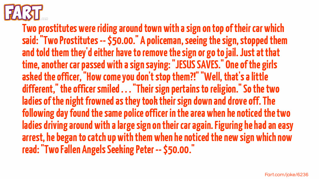 Two prostitutes were riding around town with a sign on top of their car which said: "Two Prostitutes -- $50.00." A policeman, seeing the sign, stopped them and told them they'd either have to remove the sign or go to jail. Just at that time, another car passed with a sign saying: "JESUS SAVES." One of the girls asked the officer, "How come you don't stop them?!" "Well, that's a little different," the officer smiled . . . "Their sign pertains to religion." So the two ladies of the night frowned as they took their sign down and drove off. The following day found the same police officer in the area when he noticed the two ladies driving around with a large sign on their car again. Figuring he had an easy arrest, he began to catch up with them when he noticed the new sign which now read: "Two Fallen Angels Seeking Peter -- $50.00." Joke Meme.